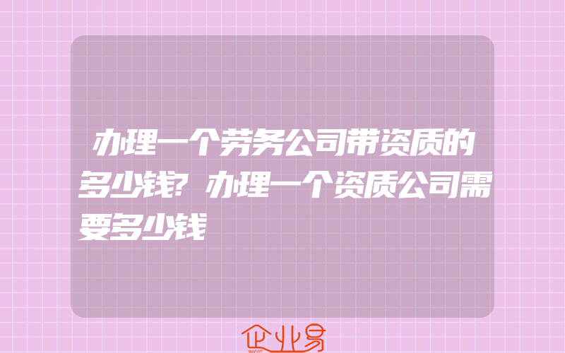 办理一个劳务公司带资质的多少钱?办理一个资质公司需要多少钱