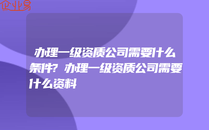 办理一级资质公司需要什么条件?办理一级资质公司需要什么资料