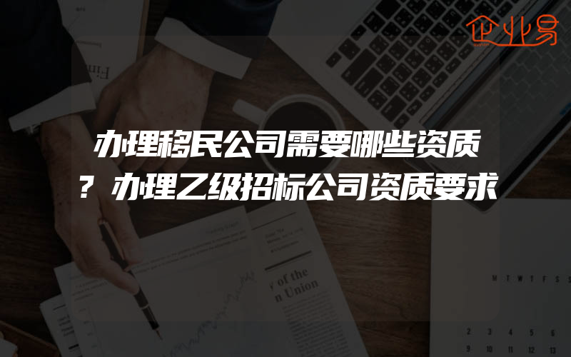 办理移民公司需要哪些资质?办理乙级招标公司资质要求