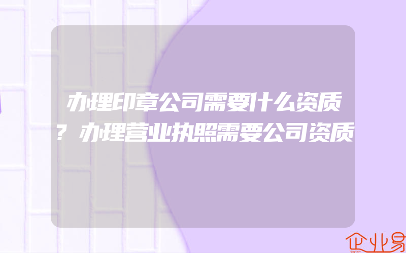 办理印章公司需要什么资质?办理营业执照需要公司资质