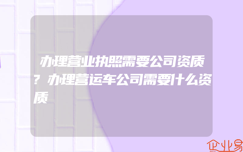 办理营业执照需要公司资质?办理营运车公司需要什么资质