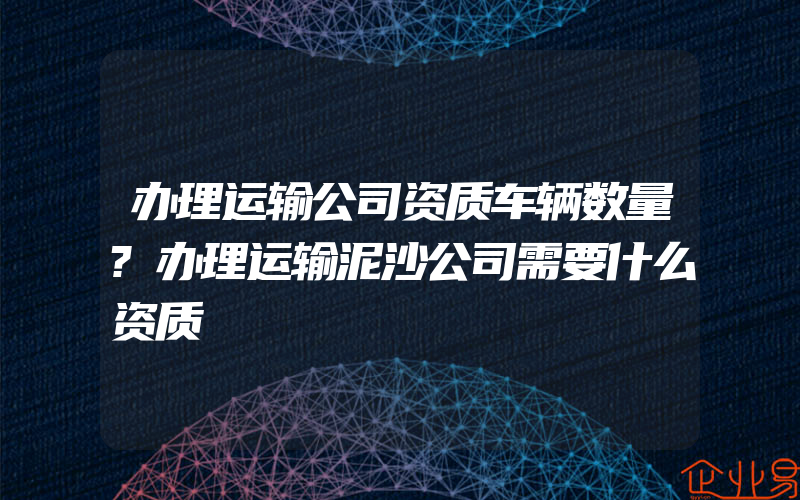 办理运输公司资质车辆数量?办理运输泥沙公司需要什么资质