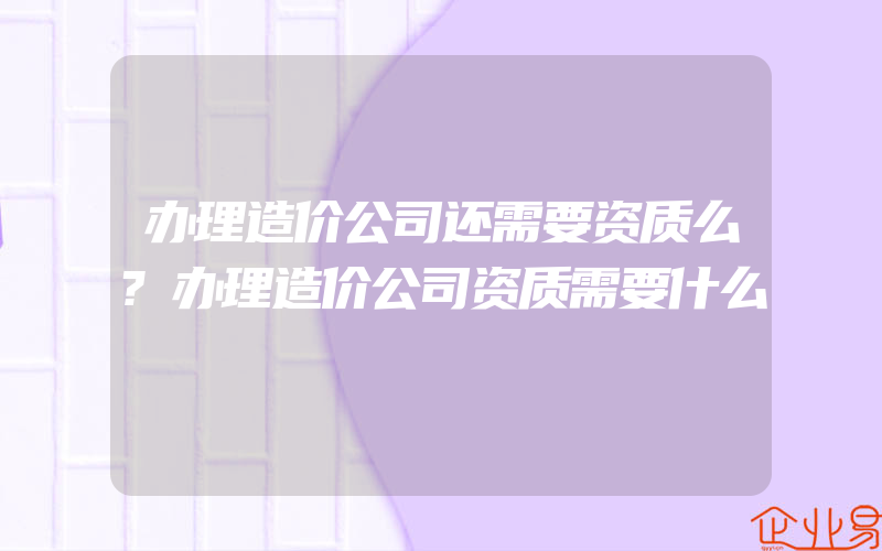 办理造价公司还需要资质么?办理造价公司资质需要什么