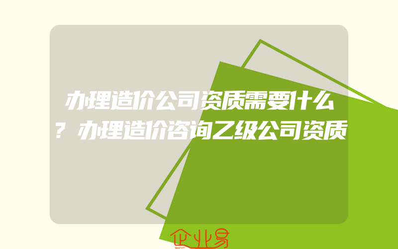 办理造价公司资质需要什么?办理造价咨询乙级公司资质