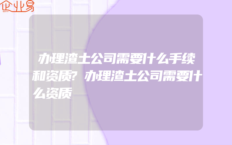 办理渣土公司需要什么手续和资质?办理渣土公司需要什么资质