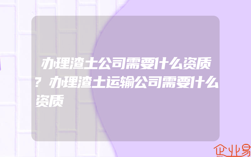 办理渣土公司需要什么资质?办理渣土运输公司需要什么资质