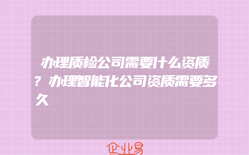 办理质检公司需要什么资质?办理智能化公司资质需要多久