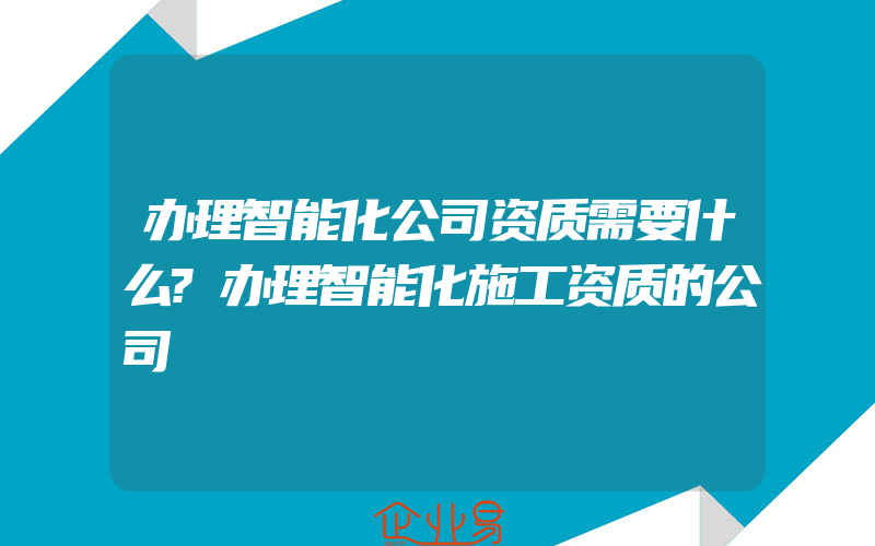 办理智能化公司资质需要什么?办理智能化施工资质的公司