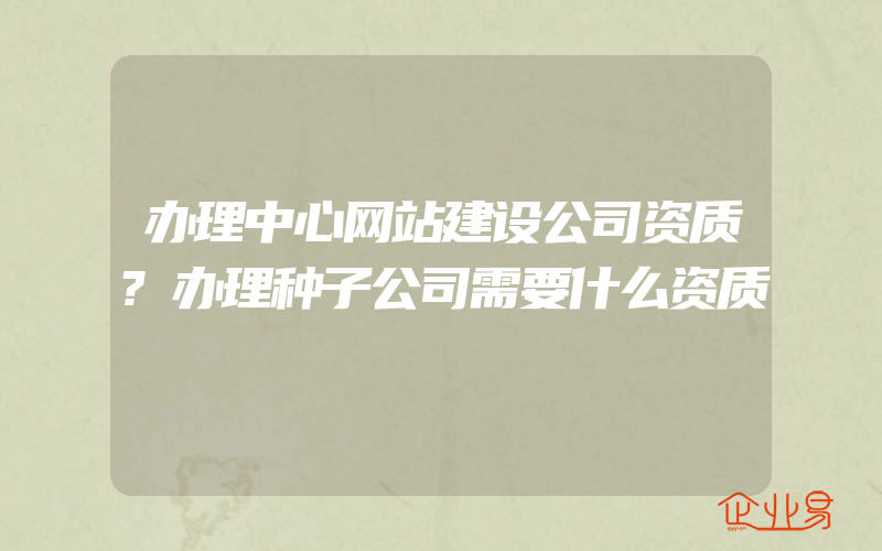 办理中心网站建设公司资质?办理种子公司需要什么资质