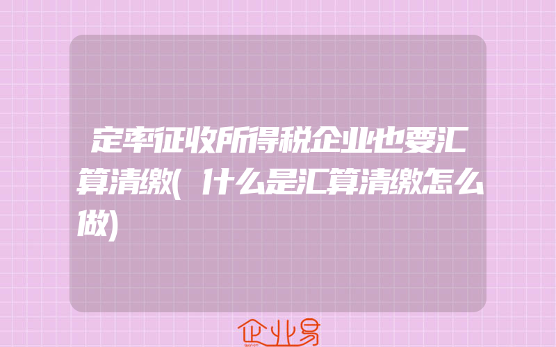 定率征收所得税企业也要汇算清缴(什么是汇算清缴怎么做)