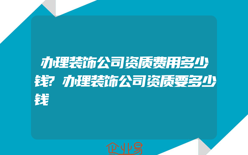 办理装饰公司资质费用多少钱?办理装饰公司资质要多少钱