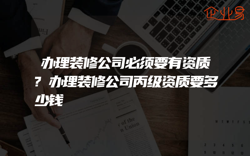 办理装修公司必须要有资质?办理装修公司丙级资质要多少钱