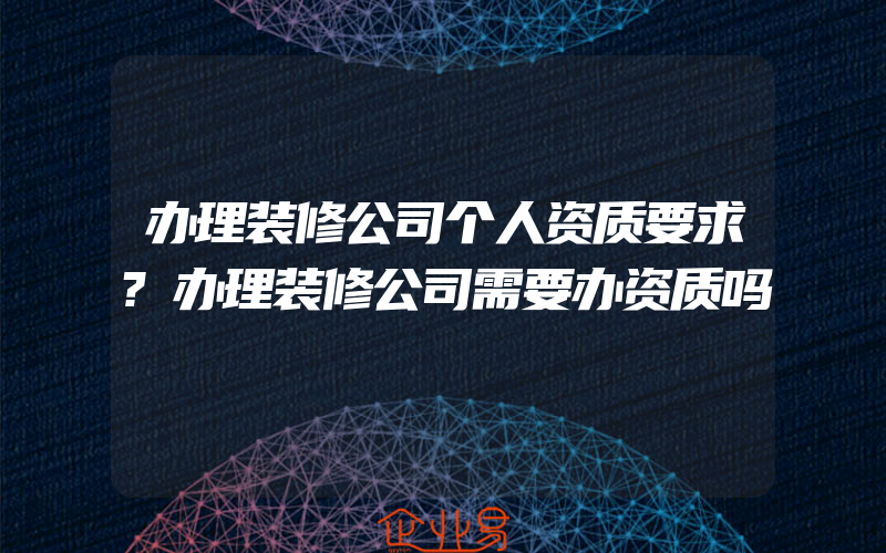 办理装修公司个人资质要求?办理装修公司需要办资质吗