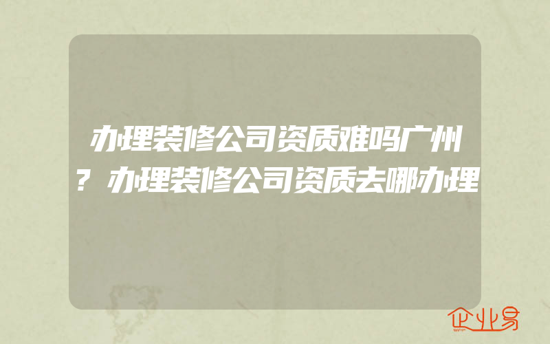 办理装修公司资质难吗广州?办理装修公司资质去哪办理