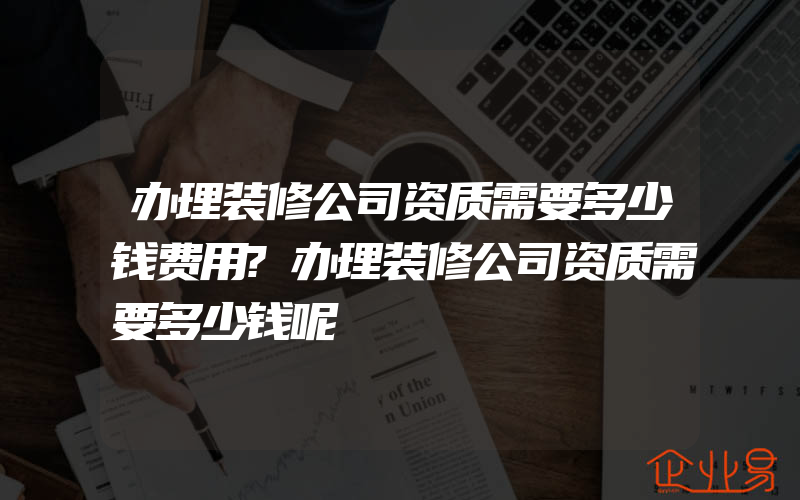 办理装修公司资质需要多少钱费用?办理装修公司资质需要多少钱呢