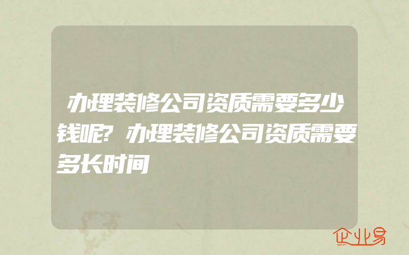 办理装修公司资质需要多少钱呢?办理装修公司资质需要多长时间