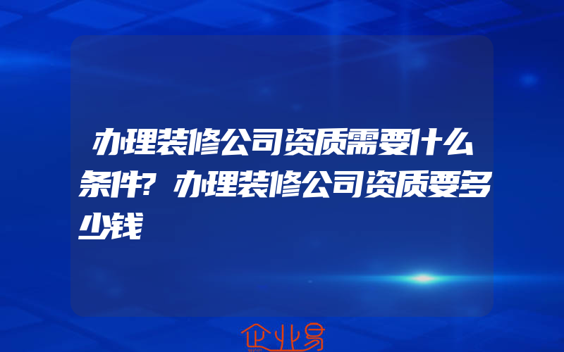 办理装修公司资质需要什么条件?办理装修公司资质要多少钱