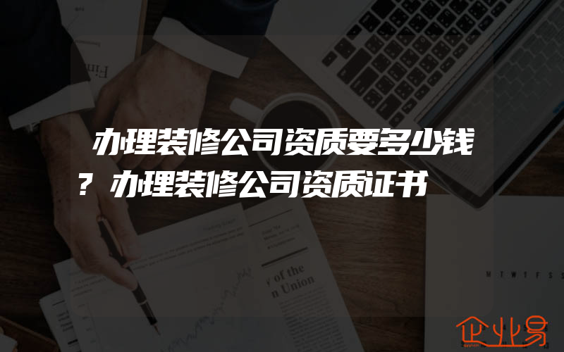 办理装修公司资质要多少钱?办理装修公司资质证书