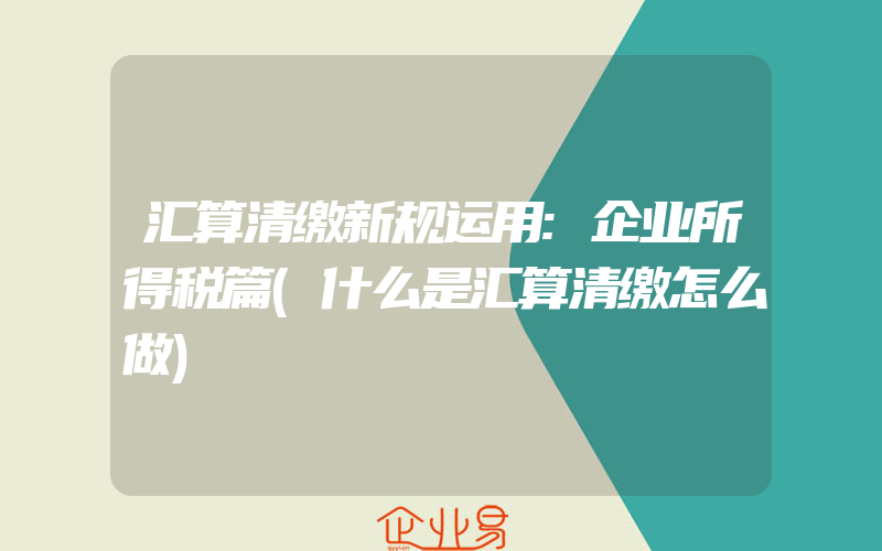 汇算清缴新规运用:企业所得税篇(什么是汇算清缴怎么做)