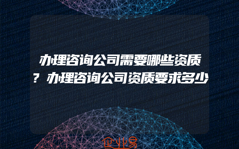 办理咨询公司需要哪些资质?办理咨询公司资质要求多少