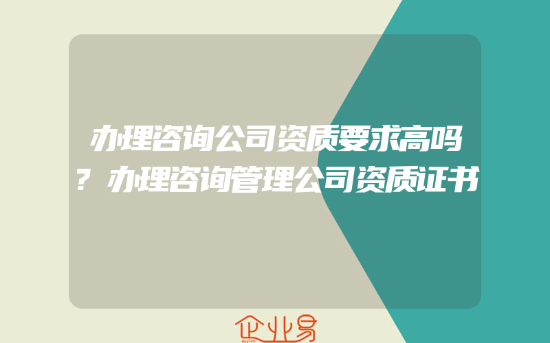 办理咨询公司资质要求高吗?办理咨询管理公司资质证书