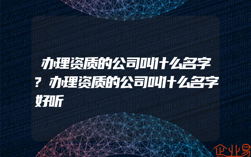 办理资质的公司叫什么名字?办理资质的公司叫什么名字好听