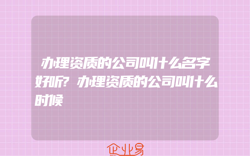 办理资质的公司叫什么名字好听?办理资质的公司叫什么时候