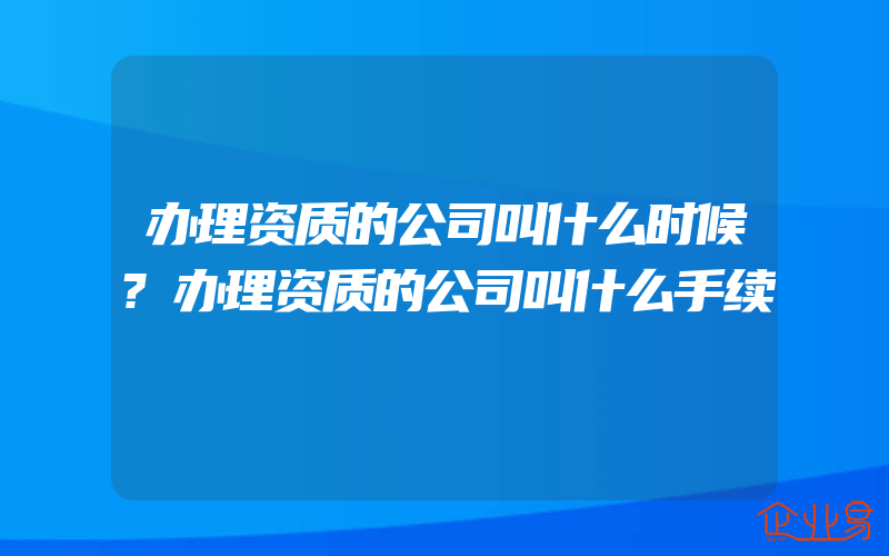 办理资质的公司叫什么时候?办理资质的公司叫什么手续