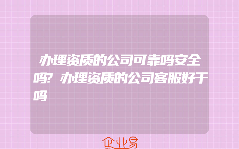 办理资质的公司可靠吗安全吗?办理资质的公司客服好干吗