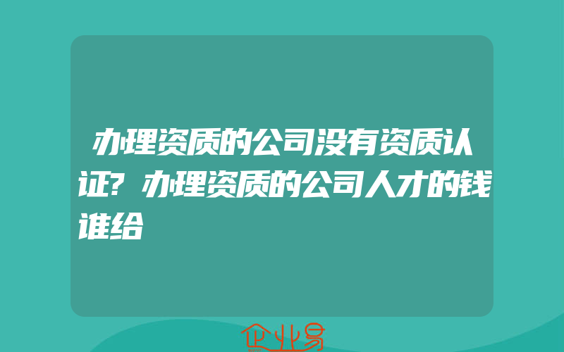 办理资质的公司没有资质认证?办理资质的公司人才的钱谁给