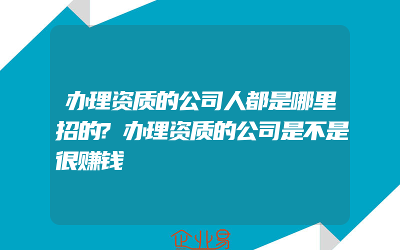 办理资质的公司人都是哪里招的?办理资质的公司是不是很赚钱