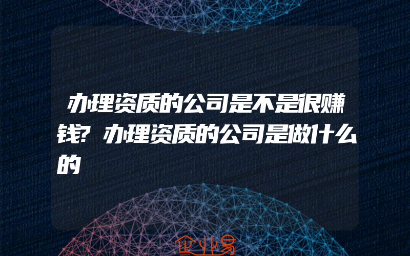 办理资质的公司是不是很赚钱?办理资质的公司是做什么的