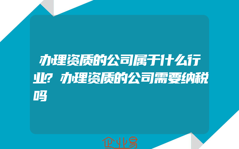 办理资质的公司属于什么行业?办理资质的公司需要纳税吗