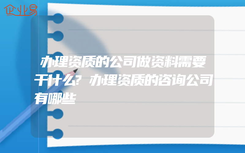 办理资质的公司做资料需要干什么?办理资质的咨询公司有哪些