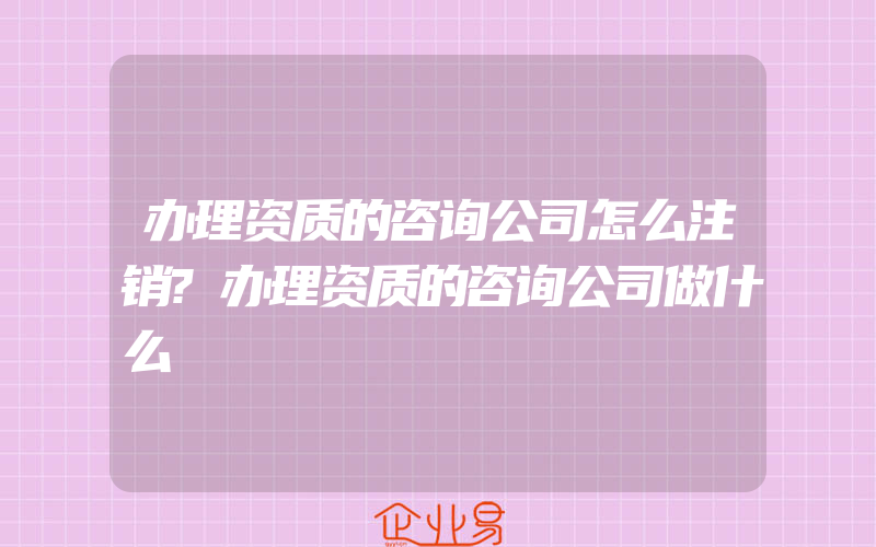 办理资质的咨询公司怎么注销?办理资质的咨询公司做什么