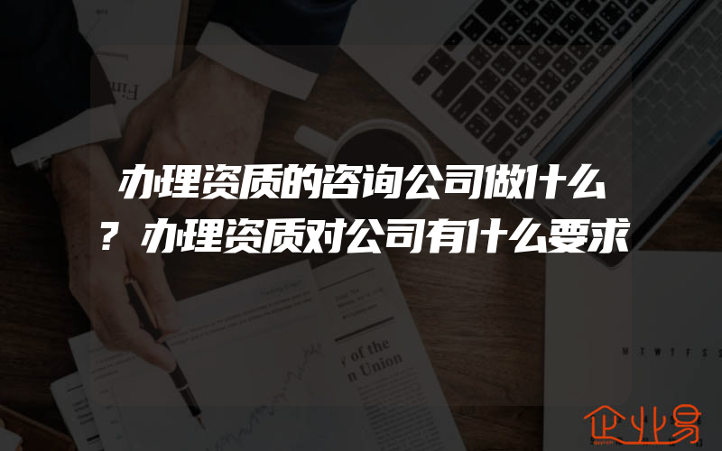 办理资质的咨询公司做什么?办理资质对公司有什么要求