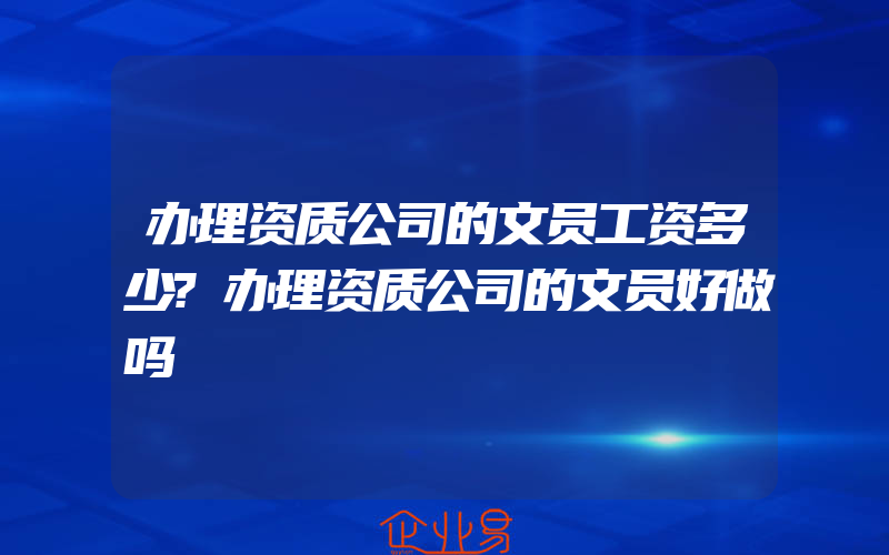 办理资质公司的文员工资多少?办理资质公司的文员好做吗