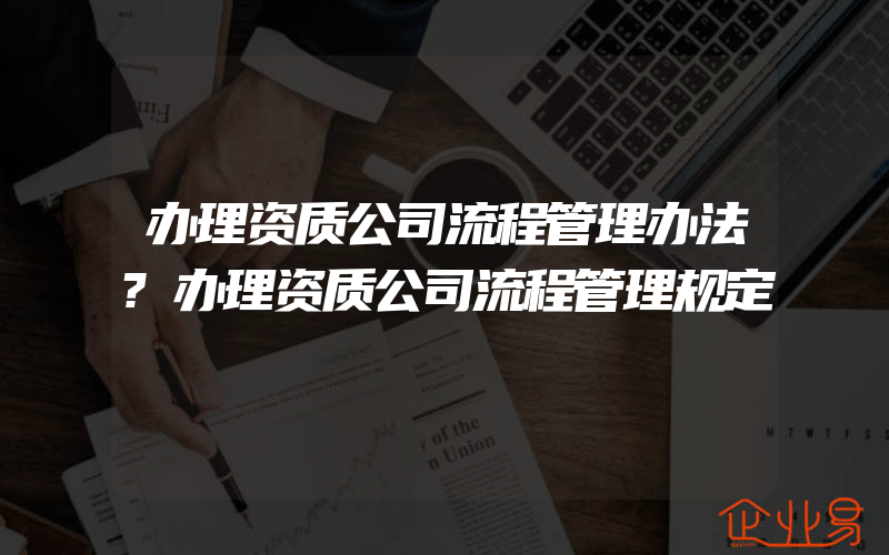 办理资质公司流程管理办法?办理资质公司流程管理规定