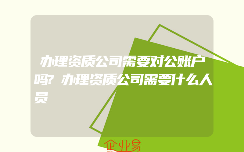 办理资质公司需要对公账户吗?办理资质公司需要什么人员