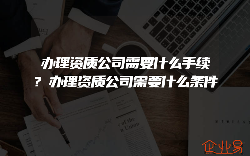 办理资质公司需要什么手续?办理资质公司需要什么条件