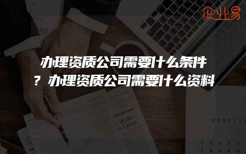 办理资质公司需要什么条件?办理资质公司需要什么资料