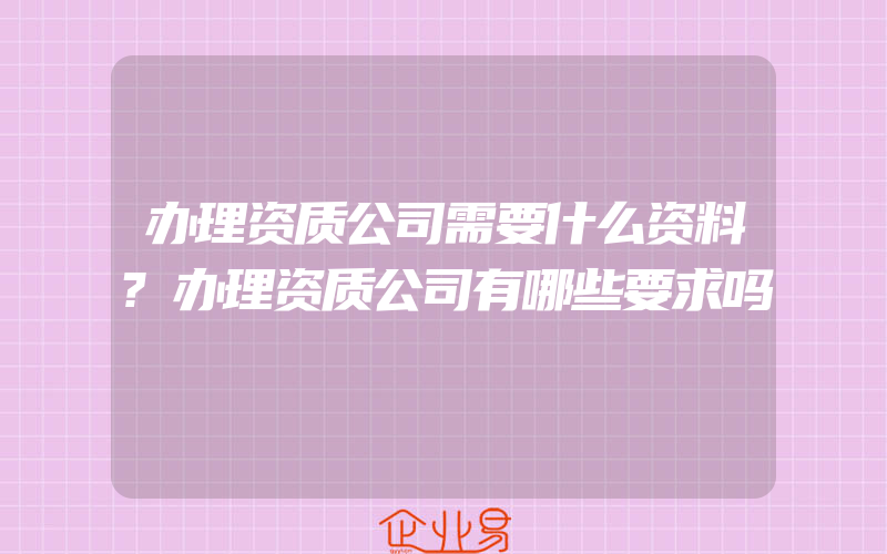 办理资质公司需要什么资料?办理资质公司有哪些要求吗