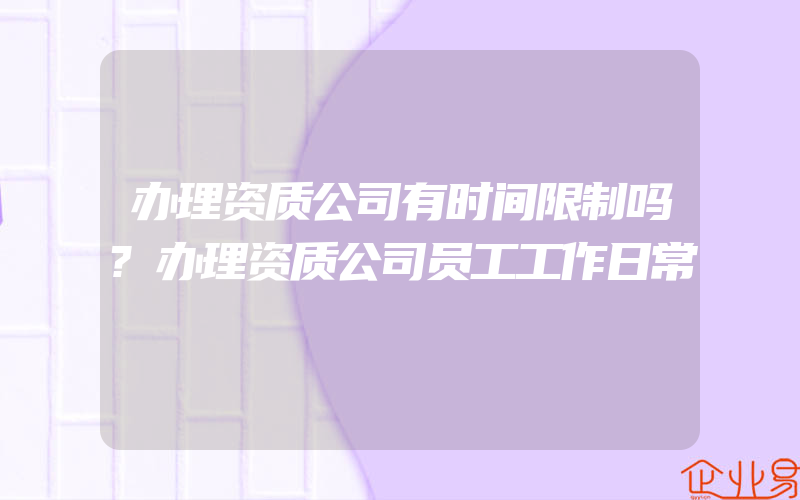 办理资质公司有时间限制吗?办理资质公司员工工作日常