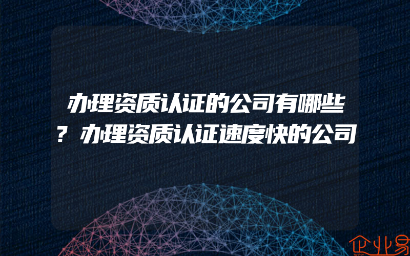 办理资质认证的公司有哪些?办理资质认证速度快的公司