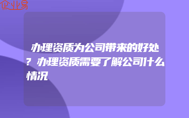 办理资质为公司带来的好处?办理资质需要了解公司什么情况