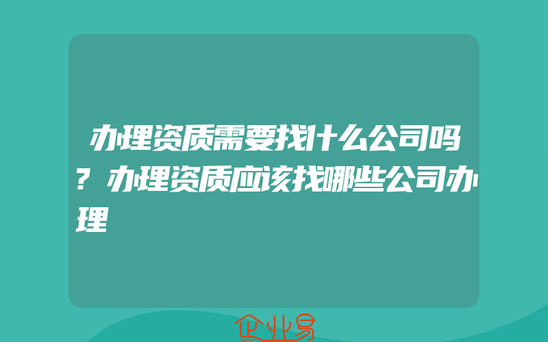 办理资质需要找什么公司吗?办理资质应该找哪些公司办理