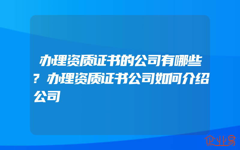 办理资质证书的公司有哪些?办理资质证书公司如何介绍公司