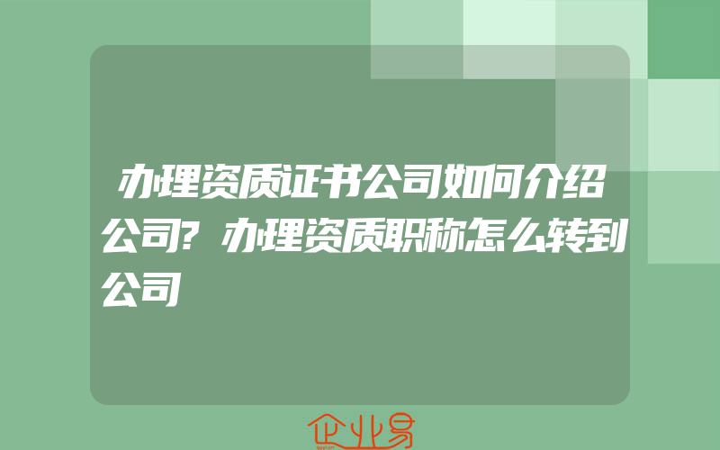 办理资质证书公司如何介绍公司?办理资质职称怎么转到公司