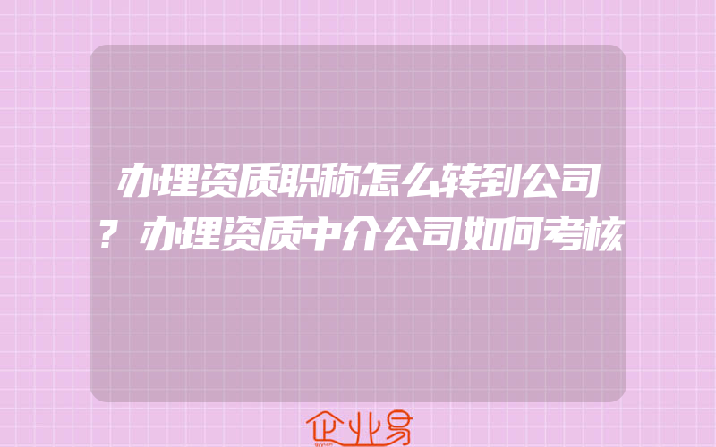 办理资质职称怎么转到公司?办理资质中介公司如何考核