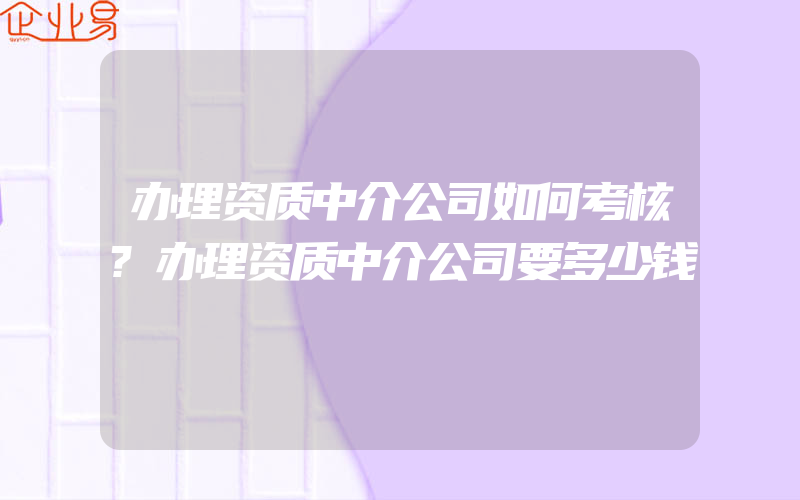 办理资质中介公司如何考核?办理资质中介公司要多少钱